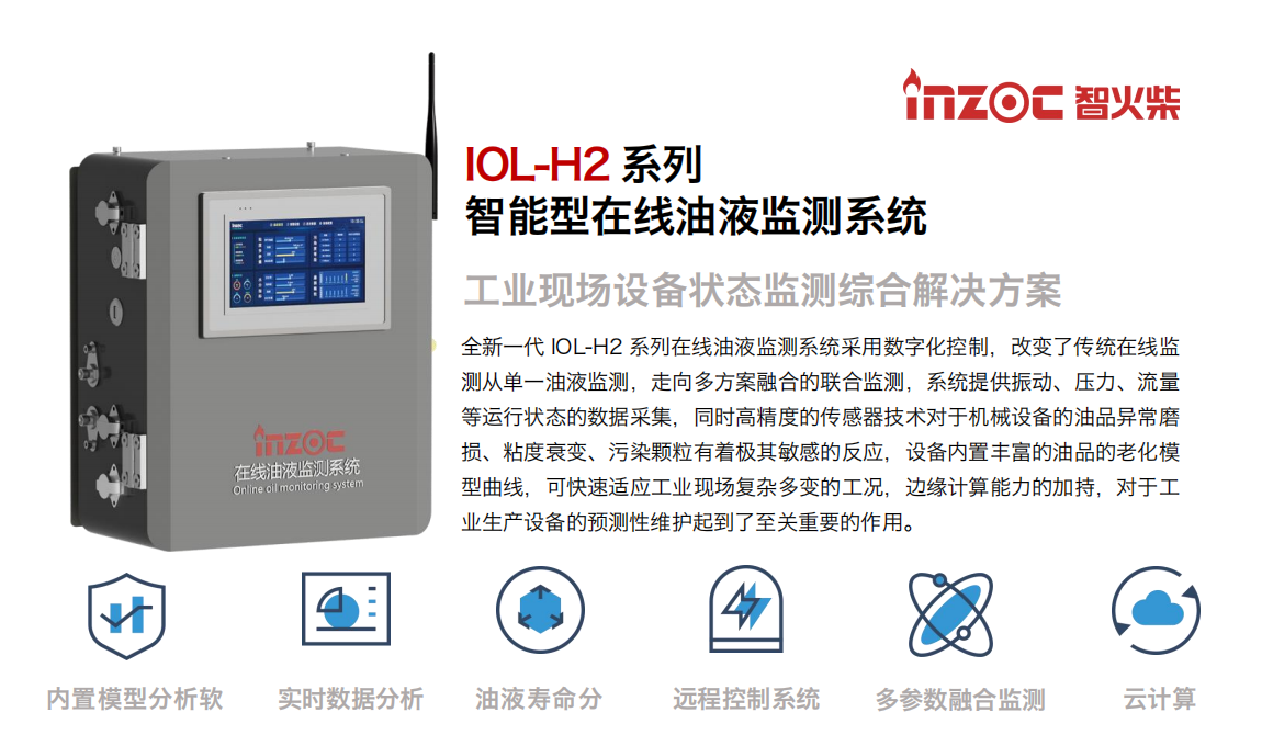 IOL-H2系列智能型在线油液监测系统-工业现场设备状态监测综合解决方案 全新一代 IOL-H2 系列在线油液监测系统采用数字化控制，改变了传统在线监测从单一油液监测，走向多方案融合的联合监测，系统提供振动、压力、流量等运行状态的数据采集，同时高精度的传感器技术对于机械设备的油品异常磨损、粘度衰变、污染颗粒有着极其敏感的反应，设备内置丰富的油品的老化模型曲线，可快速适应工业现场复杂多变的工况，边缘计算能力的加持，对于工业生产设备的预测性维护起到了至关重要的作用。 应用领域：钢铁冶金、石油化工、能源电力、水泥建材、大型机械、煤炭、盾构等。