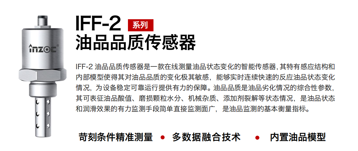 IFF-2油品品质传感器是一款在线测量油品状态变化的智能传感器，其特有感应结构和内部模型使得其对油品品质的变化极其敏感，能够实时连续快速的反应油品状态变化情况，为设备稳定可靠运行提供有力的保障。油品品质是油品劣化情况的综合性参数，其可表征油品酸值、磨损颗粒水分、机械杂质、添加剂裂解等状态情况，是油品状态和润滑效果的有力监测手段简单直接监测面广，是油品监测的基本衡量指标。 行业：钢铁冶金/石油化工/能源电力/水泥建材/大型机械/煤炭采矿/地下挖掘等 油品：润滑油/齿轮油/液压油/透平油/涡轮机油等