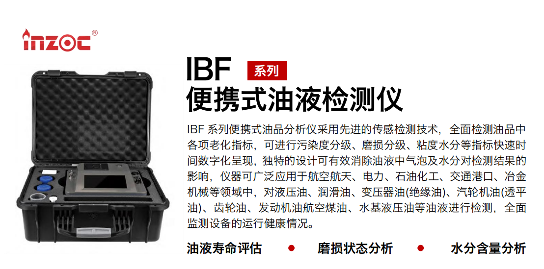 IBF 系列便携式油品分析仪采用先进的传感检测技术，全面检测油品中各项老化指标，可进行污染度分级、磨损分级、粘度水分等指标快速时间数字化呈现，独特的设计可有效消除油液中气泡及水分对检测结果的影响，仪器可广泛应用于航空航天、电力、石油化工、交通港口、冶金机械等领域中，对液压油、润滑油、变压器油(绝缘油)、汽轮机油(透平油)、齿轮油、发动机油航空煤油、水基液压油等油液进行检测，全面监测设备的运行健康情况。 行业：钢铁、石化、盾构、电力、风电、大型设备、实验室 油品：液压油、透平油、柴机油、齿轮油、变压器油