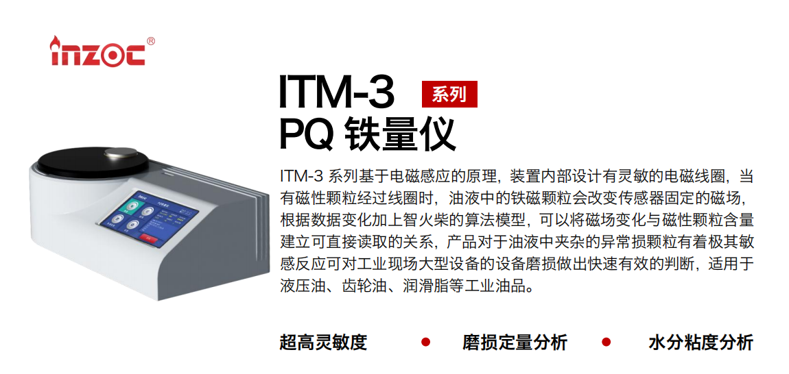 ITM-3系列多功能PQ铁量仪基于电磁感应的原理，装置内部设计有灵敏的电磁线圈，当有磁性颗粒经过线圈时，油液中的铁磁颗粒会改变传感器固定的磁场，根据数据变化加上智火柴的算法模型，可以将磁场变化与磁性颗粒含量建立可直接读取的关系，产品对于油液中夹杂的异常损颗粒有着极其敏感反应可对工业现场大型设备的设备磨损做出快速有效的判断，适用于液压油、齿轮油、润滑脂等工业油品。 应用领域：钢铁、石化、盾构、电力、风电、大型设备、实验室 适用油品：液压油、透平油、柴机油、齿轮油、变压器油
