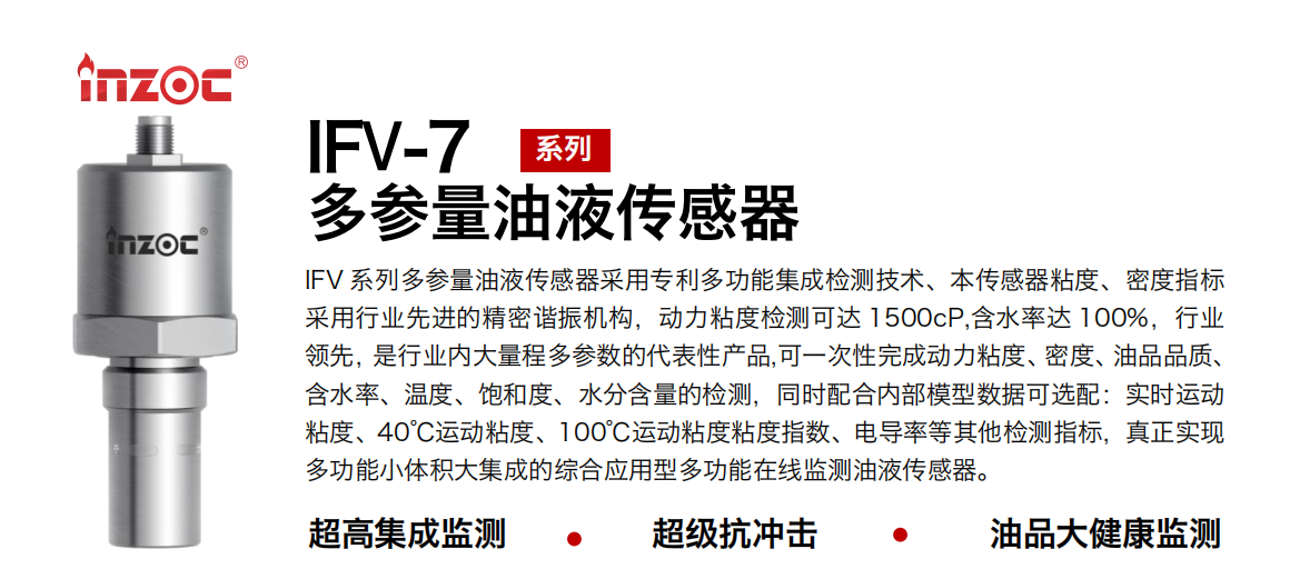 IFV 系列多参量油液传感器采用专利多功能集成检测技术、本传感器粘度、密度指标采用行业先进的精密谐振机构，动力粘度检测可达 1500cP,含水率达 100%，行业领先，是行业内大量程多参数的代表性产品,可一次性完成动力粘度、密度、油品品质、含水率、温度、饱和度、水分含量的检测，同时配合内部模型数据可选配：实时运动粘度、40℃运动粘度、100℃运动粘度粘度指数、电导率等其他检测指标，真正实现多功能小体积大集成的综合应用型多功能在线监测油液传感器。 行业：钢铁冶金/石油化工/能源电力/水泥建材/大型机械/地下挖掘等 油品：齿轮油/液压油/透平油/柴机油/绝缘油等