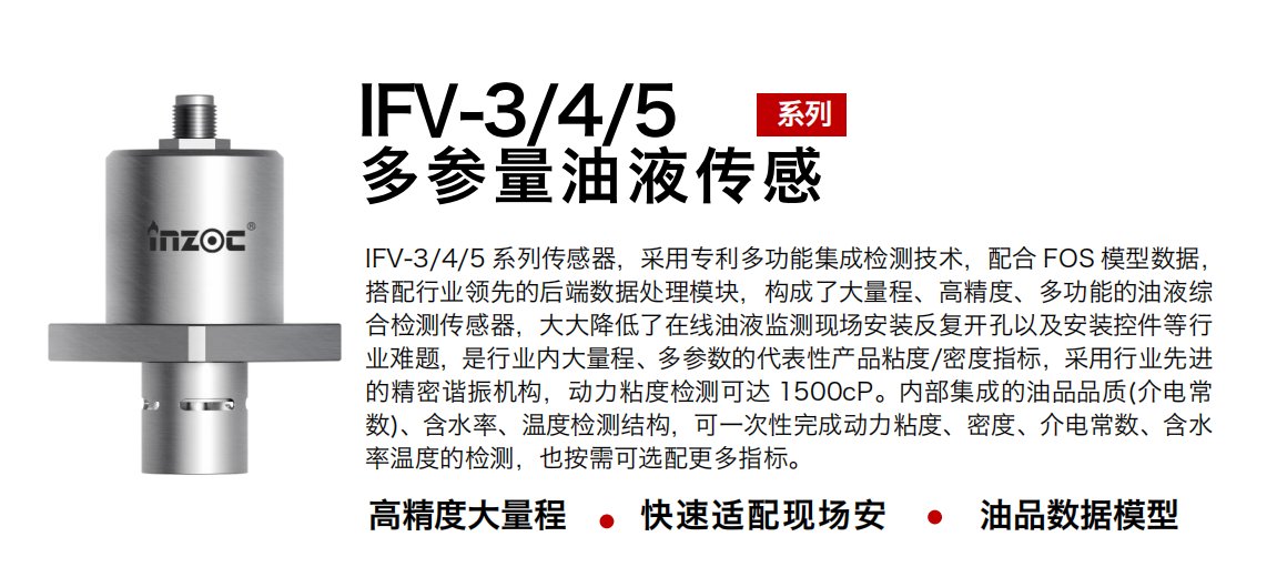 IFV-3/4/5多参量油液传感器，采用专利多功能集成检测技术，配合 FOS 模型数据，搭配行业领先的后端数据处理模块，构成了大量程、高精度、多功能的油液综合检测传感器，大大降低了在线油液监测现场安装反复开孔以及安装控件等行业难题，是行业内大量程、多参数的代表性产品粘度/密度指标，采用行业先进的精密谐振机构，动力粘度检测可达 1500cP。内部集成的油品品质(介电常数)、含水率、温度检测结构，可一次性完成动力粘度、密度、介电常数、含水率温度的检测，也按需可选配更多指标。