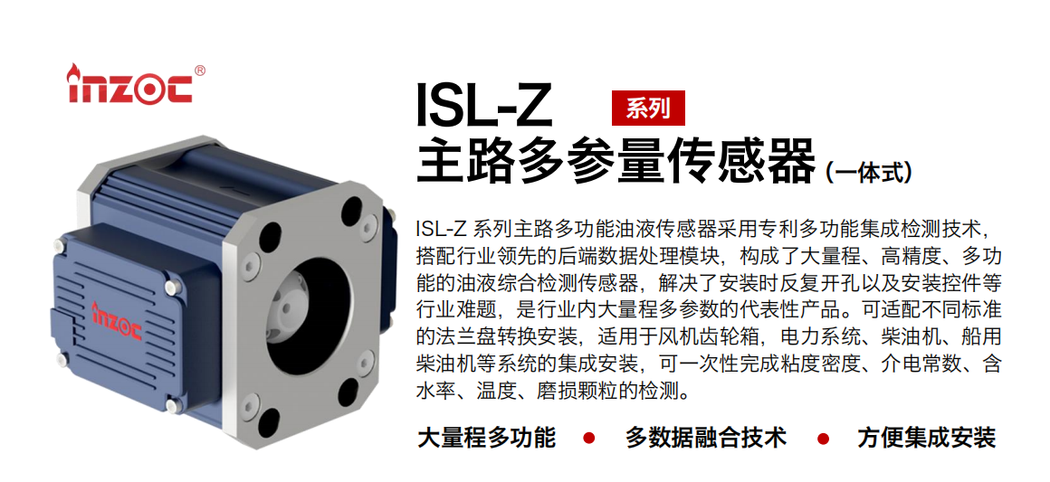ISL-Z 系列主路多功能油液传感器采用专利多功能集成检测技术，搭配行业领先的后端数据处理模块，构成了大量程、高精度、多功能的油液综合检测传感器，解决了安装时反复开孔以及安装控件等行业难题，是行业内大量程多参数的代表性产品。可适配不同标准的法兰盘转换安装，适用于风机齿轮箱，电力系统、柴油机、船用柴油机等系统的集成安装，可一次性完成粘度密度、介电常数、含水率、温度、磨损颗粒的检测。 行业：钢铁、石化、盾构、电力、风电、大型设备、OEM 等 油品：齿轮油、液压油、透平油、柴机油等