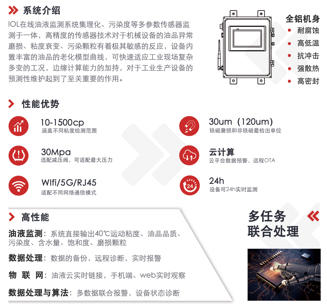 IOL在线油液监测系统集理化、污染度等多参数传感器监测于一体，高精度的传感器技术对于机械设备的油品异常磨损、粘度衰变、污染颗粒有着极其敏感的反应，设备内置丰富的油品的老化模型曲线，可快速适应工业现场复杂多变的工况，边缘计算能力的加持，对于工业生产设备的预测性维护起到了至关重要的作用。 应用领域：钢铁化工液压齿轮系统、风机齿轮箱、盾构机刀盘齿轮系统、盾构机液压系统、电力 汽轮机系统、煤炭皮带机、乳化泵、水泥厂辊压机、减速机、齿轮箱、港口起重机、抓船机等 适用油品：齿轮油、液压油、透平油、柴机油、绝缘油