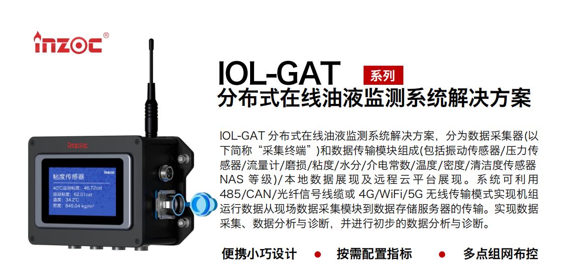 IOL-GAT 分布式在线油液监测系统解决方案，分为数据采集器(以下简称“采集终端”)和数据传输模块组成(包括振动传感器/压力传感器/流量计/磨损/粘度/水分/介电常数/温度/密度/清洁度传感器NAS 等 级)/ 本 地数 据 展现 及 远程 云 平 台展 现 。系 统 可利 用485/CAN/光纤信号线缆或 4G/WiFi/5G 无线传输模式实现机组运行数据从现场数据采集模块到数据存储服务器的传输。实现数据采集、数据分析与诊断，并进行初步的数据分析与诊断。 行业：应用于油液监测传感器的数据采集传输或多路信号的集成分析。 油品：液压油/齿轮油/空压机油/燃气机油/水乙二醇抗燃液压油等。