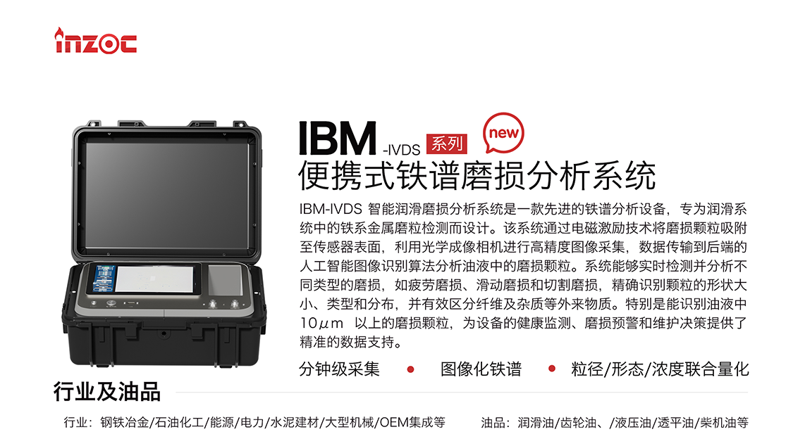 IBM-IVDS 智能润滑磨损分析系统是一款先进的铁谱分析设备，专为润滑系统中的铁系金属磨粒检测而设计。该系统通过电磁激励技术将磨损颗粒吸附至传感器表面，利用光学成像相机进行高精度图像采集，数据传输到后端的人工智能图像识别算法分析油液中的磨损颗粒。系统能够实时检测并分析不同类型的磨损，如疲劳磨损、滑动磨损和切割磨损，精确识别颗粒的形状大小、类型和分布，并有效区分纤维及杂质等外来物质。特别是能识别油液中10um 以上的磨损颗粒，为设备的健康监测、损预警和维护决策提供了精准的数据支持。适用行业设备：钢铁冶金、石油化工、能源、电力、水泥建材、大型机械、OEM集成等；检测油品:润滑油、齿轮油、液压油、透平油、柴机油等。