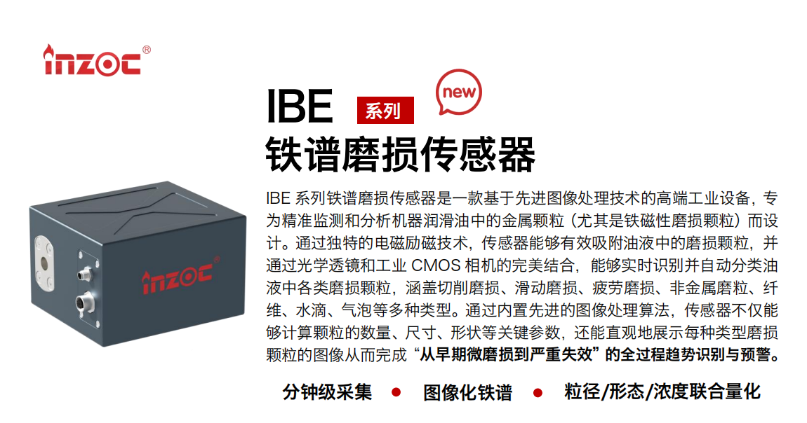 IBE 系列油液铁谱磨损传感器是一款基于先进图像处理技术的高端工业设备，专为精准监测和分析机器润滑油中的金属颗粒(尤其是铁磁性磨损颗粒)而设计。通过独特的电磁励磁技术，传感器能够有效吸附油液中的损颗粒，并通过光学透镜和工业 CMOS 相机的完美结合，能够实时识别并自动分类油液中各类磨损颗粒，涵盖切削磨损、滑动磨损、疲劳损、非金属磨粒、纤维、水滴、气泡等多种类型。通过内置先进的图像处理算法，传感器不仅能够计算颗粒的数量、尺寸、形状等关键参数，还能直观地展示每种类型磨损。适用行业设备：汽油和柴油发动机、压缩机、齿轮箱、变速器、涡轮机和泵等；检测油品:润滑油/齿轮油、/液压油/透平油/柴机油等。